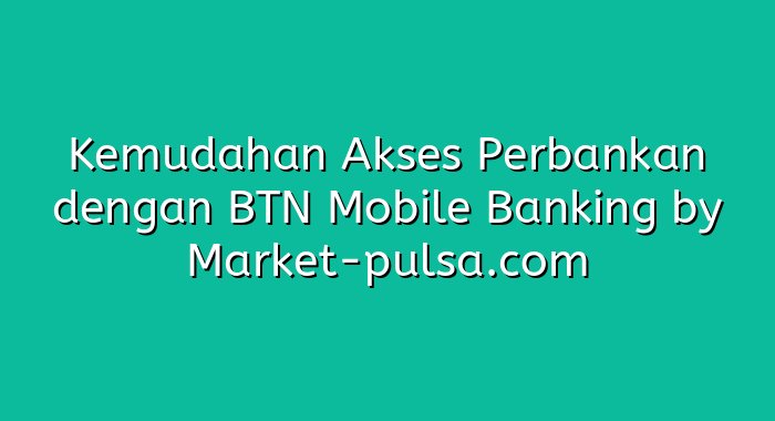 Kemudahan Akses Perbankan dengan BTN Mobile Banking