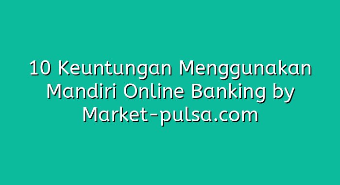 10 Keuntungan Menggunakan Mandiri Online Banking