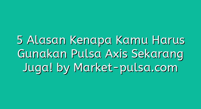 5 Alasan Kenapa Kamu Harus Gunakan Pulsa Axis Sekarang Juga!