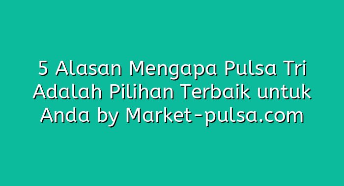 5 Alasan Mengapa Pulsa Tri Adalah Pilihan Terbaik untuk Anda