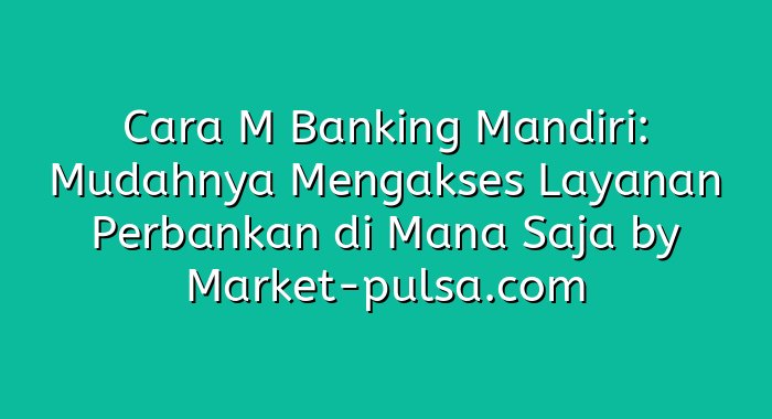 Cara M Banking Mandiri: Mudahnya Mengakses Layanan Perbankan di Mana Saja