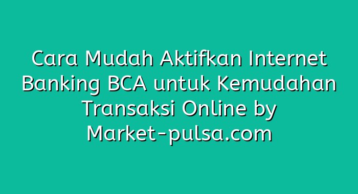 Cara Mudah Aktifkan Internet Banking BCA untuk Kemudahan Transaksi Online