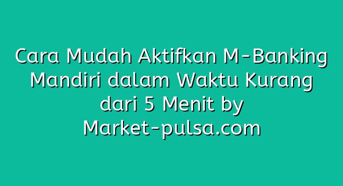 Cara Mudah Aktifkan M-Banking Mandiri dalam Waktu Kurang dari 5 Menit