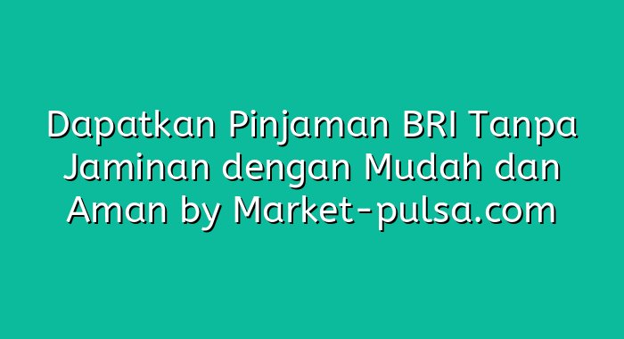 Dapatkan Pinjaman BRI Tanpa Jaminan dengan Mudah dan Aman