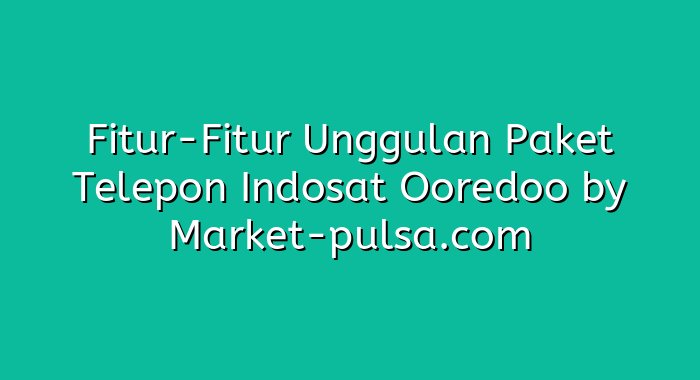 Fitur-Fitur Unggulan Paket Telepon Indosat Ooredoo