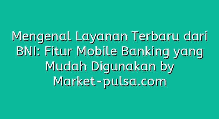 Mengenal Layanan Terbaru dari BNI: Fitur Mobile Banking yang Mudah Digunakan