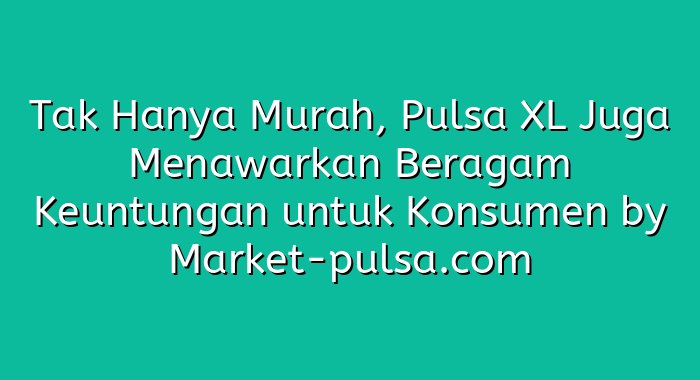 Tak Hanya Murah, Pulsa XL Juga Menawarkan Beragam Keuntungan untuk Konsumen