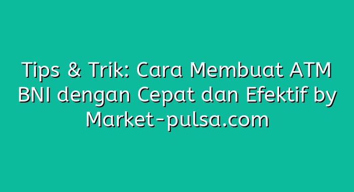 Tips & Trik: Cara Membuat ATM BNI dengan Cepat dan Efektif