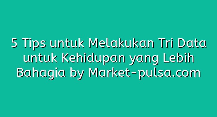 5 Tips untuk Melakukan Tri Data untuk Kehidupan yang Lebih Bahagia