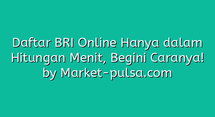 Daftar BRI Online Hanya dalam Hitungan Menit, Begini Caranya!