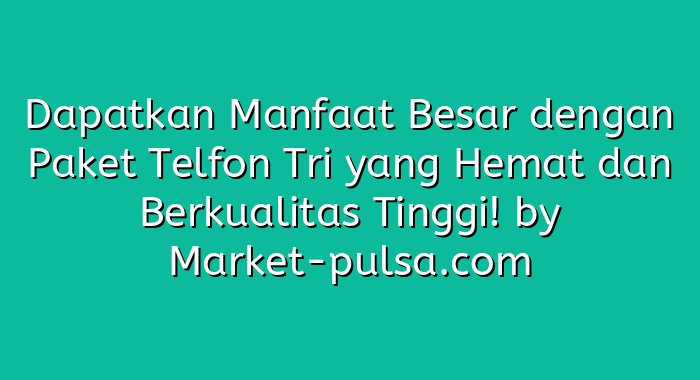 Dapatkan Manfaat Besar dengan Paket Telfon Tri yang Hemat dan Berkualitas Tinggi!