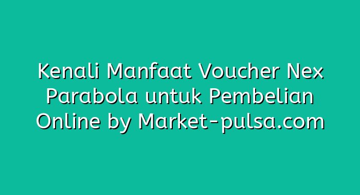 Kenali Manfaat Voucher Nex Parabola untuk Pembelian Online