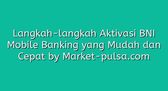 Langkah-langkah Aktivasi BNI Mobile Banking yang Mudah dan Cepat