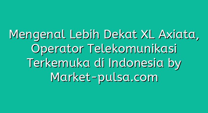 Mengenal Lebih Dekat XL Axiata, Operator Telekomunikasi Terkemuka di Indonesia
