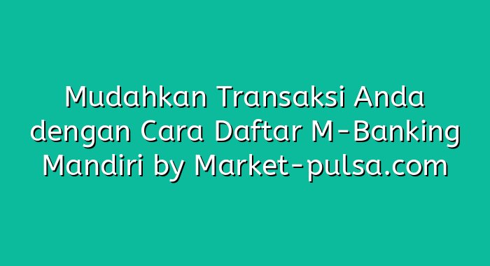 Mudahkan Transaksi Anda dengan Cara Daftar M-Banking Mandiri