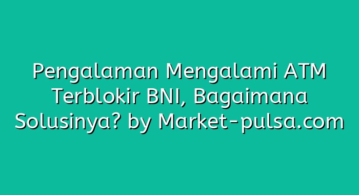 Pengalaman Mengalami ATM Terblokir BNI, Bagaimana Solusinya?