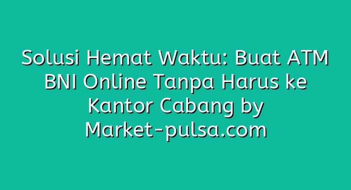 Solusi Hemat Waktu: Buat ATM BNI Online Tanpa Harus ke Kantor Cabang