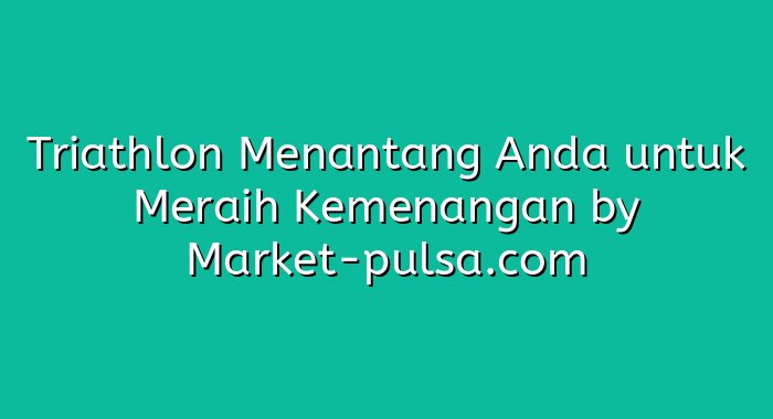 Triathlon Menantang Anda untuk Meraih Kemenangan
