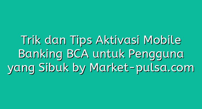 Trik dan Tips Aktivasi Mobile Banking BCA untuk Pengguna yang Sibuk