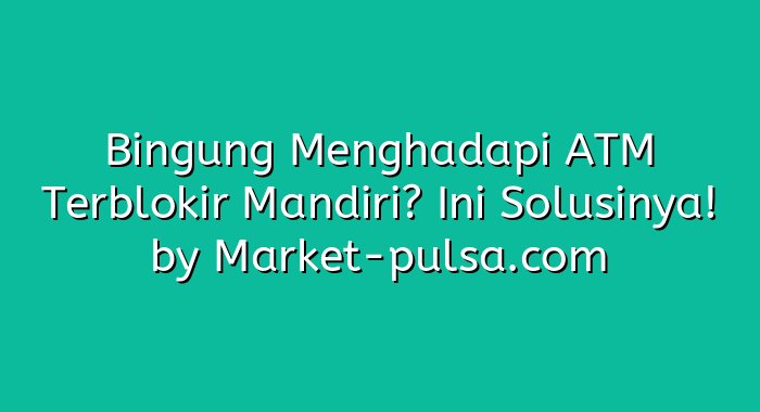 Bingung Menghadapi ATM Terblokir Mandiri? Ini Solusinya!