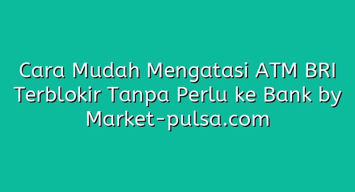 Cara Mudah Mengatasi ATM BRI Terblokir Tanpa Perlu ke Bank