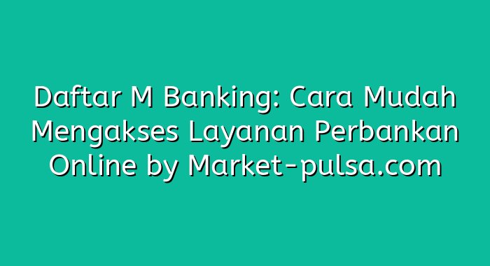 Daftar M Banking: Cara Mudah Mengakses Layanan Perbankan Online