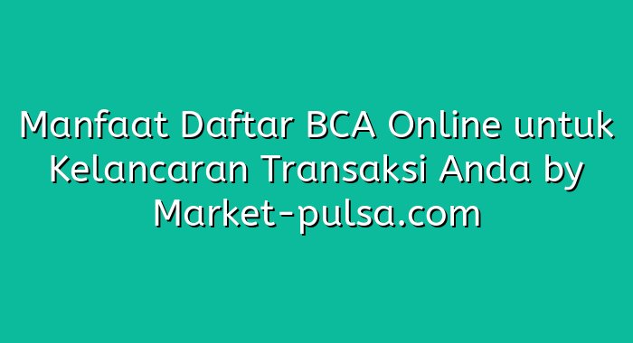 Manfaat Daftar BCA Online untuk Kelancaran Transaksi Anda