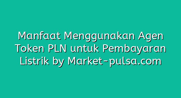 Manfaat Menggunakan Agen Token PLN untuk Pembayaran Listrik