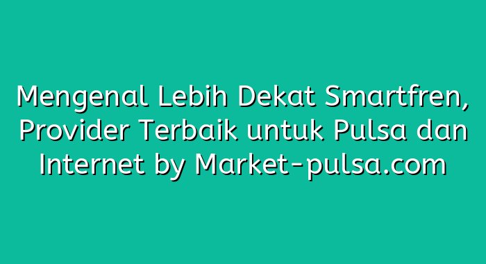 Mengenal Lebih Dekat Smartfren, Provider Terbaik untuk Pulsa dan Internet