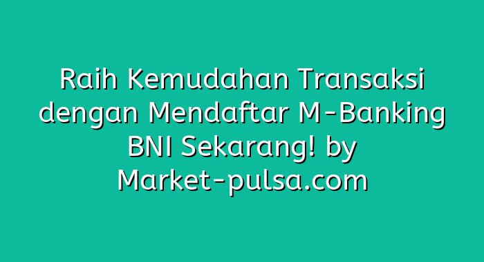 Raih Kemudahan Transaksi dengan Mendaftar M-Banking BNI Sekarang!