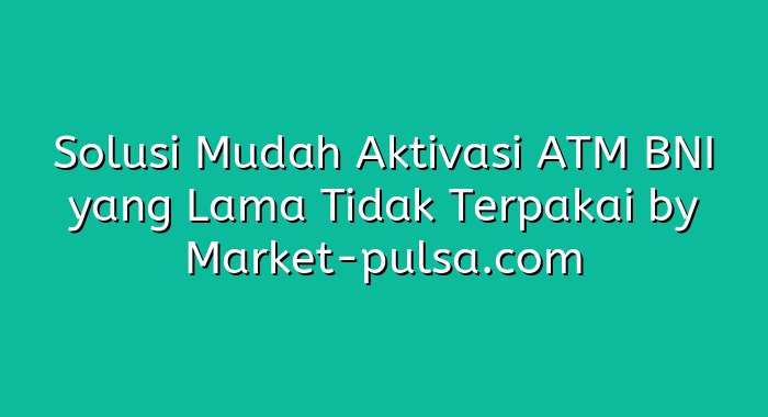 Solusi Mudah Aktivasi ATM BNI yang Lama Tidak Terpakai