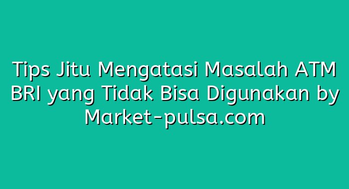 Tips Jitu Mengatasi Masalah ATM BRI yang Tidak Bisa Digunakan