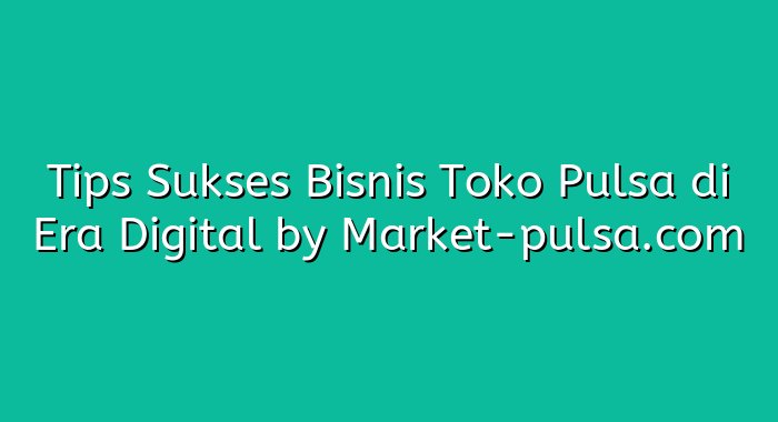 Tips Sukses Bisnis Toko Pulsa di Era Digital