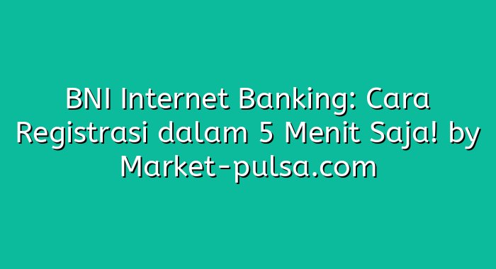 BNI Internet Banking: Cara Registrasi dalam 5 Menit Saja!