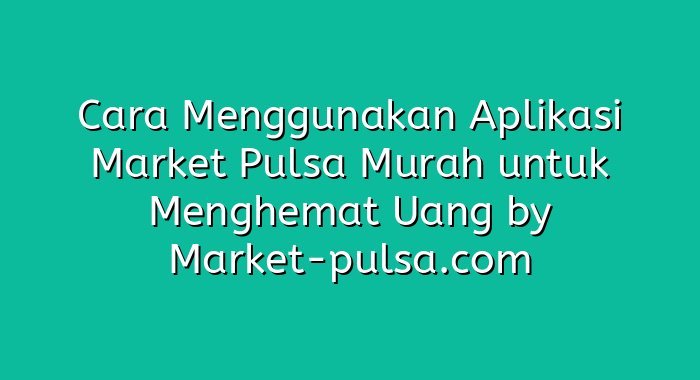 Cara Menggunakan Aplikasi Market Pulsa Murah untuk Menghemat Uang