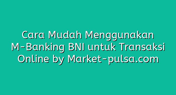 Cara Mudah Menggunakan M-Banking BNI untuk Transaksi Online