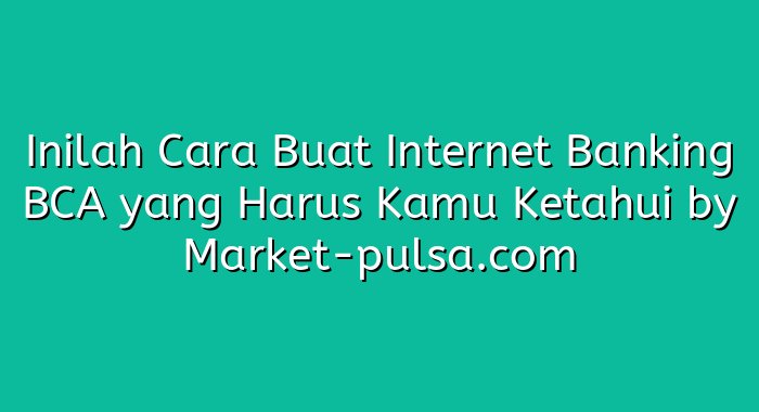 Inilah Cara Buat Internet Banking BCA yang Harus Kamu Ketahui