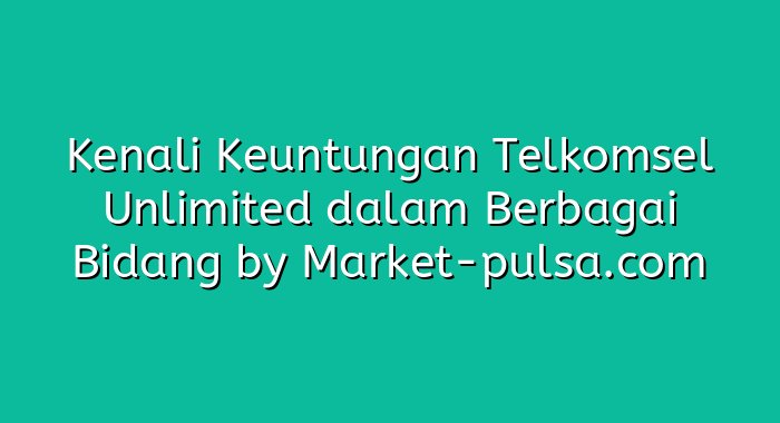Kenali Keuntungan Telkomsel Unlimited dalam Berbagai Bidang