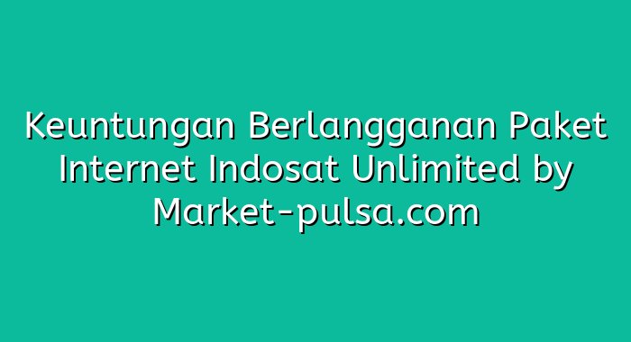 Keuntungan Berlangganan Paket Internet Indosat Unlimited