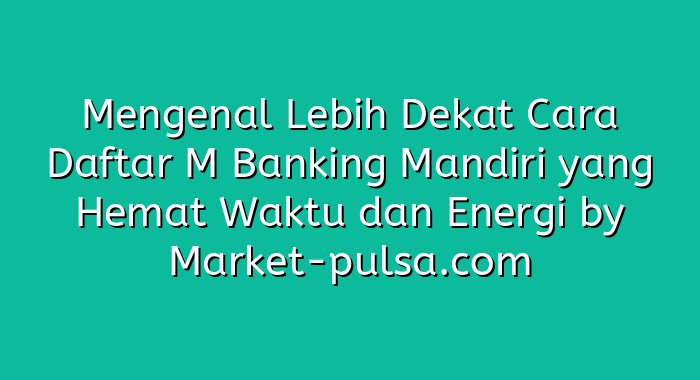 Mengenal Lebih Dekat Cara Daftar M Banking Mandiri yang Hemat Waktu dan Energi