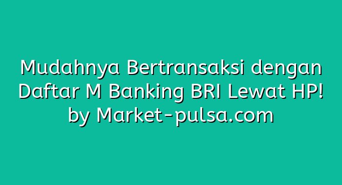 Mudahnya Bertransaksi dengan Daftar M Banking BRI Lewat HP!