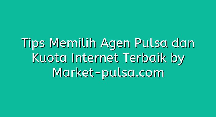 Tips Memilih Agen Pulsa dan Kuota Internet Terbaik