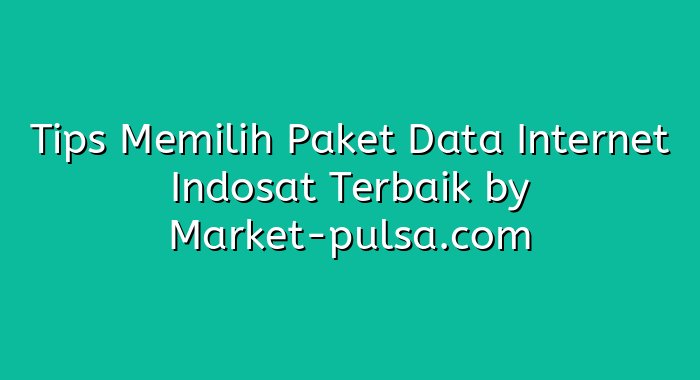 Tips Memilih Paket Data Internet Indosat Terbaik