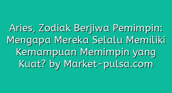 Aries, Zodiak Berjiwa Pemimpin: Mengapa Mereka Selalu Memiliki Kemampuan Memimpin yang Kuat?