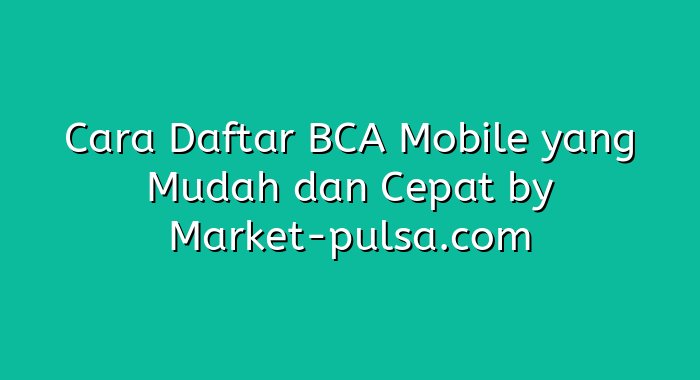 Cara Daftar BCA Mobile yang Mudah dan Cepat