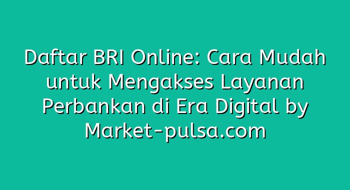 Daftar BRI Online: Cara Mudah untuk Mengakses Layanan Perbankan di Era Digital