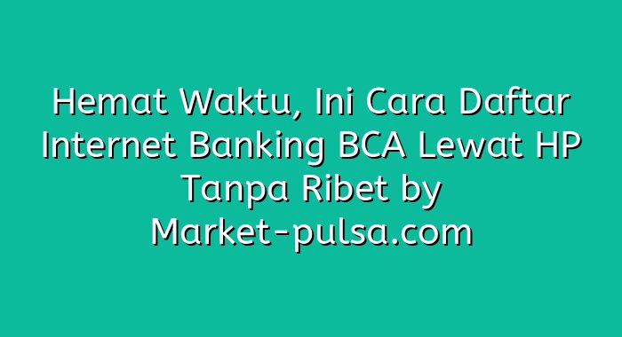 Hemat Waktu, Ini Cara Daftar Internet Banking BCA Lewat HP Tanpa Ribet