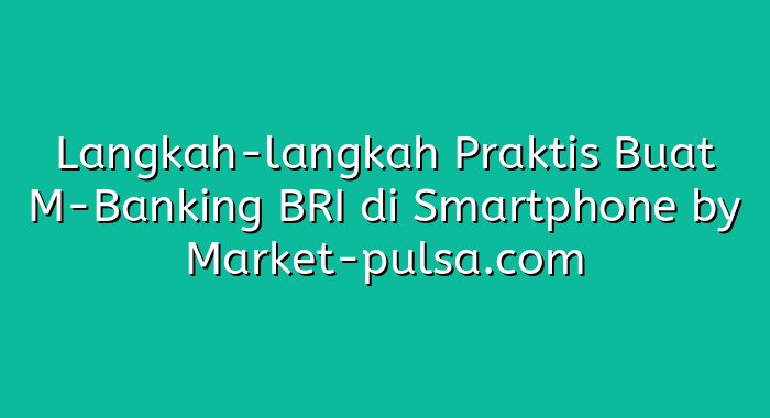 Langkah-langkah Praktis Buat M-Banking BRI di Smartphone