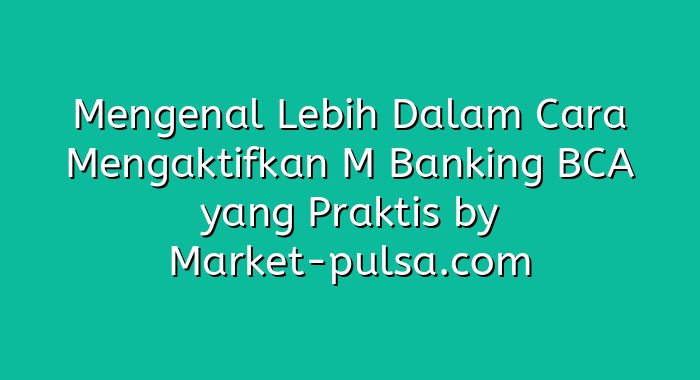 Mengenal Lebih Dalam Cara Mengaktifkan M Banking BCA yang Praktis