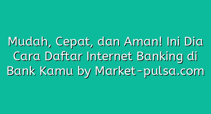 Mudah, Cepat, dan Aman! Ini Dia Cara Daftar Internet Banking di Bank Kamu